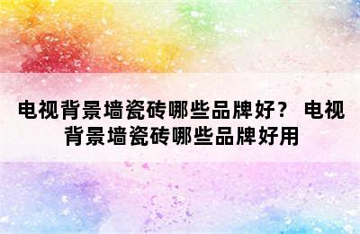 电视背景墙瓷砖哪些品牌好？ 电视背景墙瓷砖哪些品牌好用